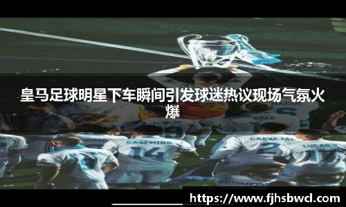 皇马足球明星下车瞬间引发球迷热议现场气氛火爆