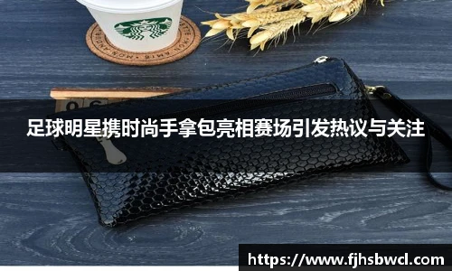 足球明星携时尚手拿包亮相赛场引发热议与关注